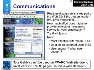Communications Realtime discussion is a key part of the Web 2.0 & the .net generation (IM, SMS messaging, …) How much effort does it take to provide an instant messaging service for your organisation? Try Gabbly.com Note: Most effective with ‘clean URIs’ Data an be exported using RSS User support? What user support? Web 2.0 Communications Clean URIs http://www.gabbly.com/ Note Gabbly can’t be used on PPARC Web site due to JavaScript in PPARC pages.  Is this a wise decision? 