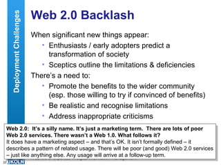 Web 2.0 Backlash When significant new things appear: Enthusiasts / early adopters predict a transformation of society Sceptics outline the limitations & deficiencies There’s a need to: Promote the benefits to the wider community (esp. those willing to try if convinced of benefits) Be realistic and recognise limitations Address inappropriate criticisms Web 2.0:  It’s a silly name. It’s just a marketing term.  There are lots of poor Web 2.0 services. There wasn’t a Web 1.0. What follows it? It does have a marketing aspect – and that’s OK. It isn’t formally defined – it describes a pattern of related usage. There will be poor (and good) Web 2.0 services – just like anything else. Any usage will arrive at a follow-up term. Deployment Challenges 