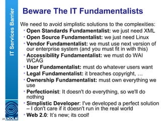 Beware The IT Fundamentalists We need to avoid simplistic solutions to the complexities: Open Standards Fundamentalist:  we just need XML Open Source Fundamentalist:  we just need Linux Vendor Fundamentalist:  we must use next version of our enterprise system (and you must fit in with this) Accessibility Fundamentalist:  we must do WAI WCAG User Fundamentalist:  must do whatever users want Legal Fundamentalist:  it breaches copyright, … Ownership   Fundamentalist:  must own everything we use Perfectionist : It doesn't do everything, so we'll do nothing Simplistic Developer : I've developed a perfect solution – I don't care if it doesn't run in the real world Web 2.0 : It’s new; its cool! IT Services Barrier 