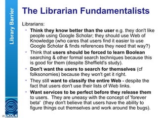 The Librarian Fundamentalists Librarians: Think they know better than the user  e.g. they don't like people using Google Scholar; they should use Web of Knowledge (who cares that users find it easier to use Google Scholar & finds references they need that way?) Think that  users should be forced to learn Boolean  searching & other formal search techniques because this is good for them (despite Sheffield's study).  Don't want the users to search for themselves  (cf folksonomies) because they won't get it right. They still  want to classify the entire Web  - despite the fact that users don't use their lists of Web links. Want services to be perfect before they release them  to users.  They are uneasy with the concept of 'forever beta'  (they don't believe that users have the ability to figure things out themselves and work around the bugs). Library Barrier 