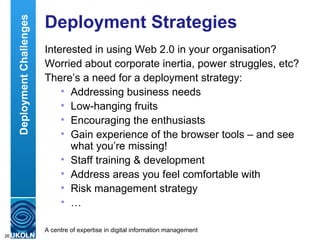 Deployment Strategies Interested in using Web 2.0 in your organisation? Worried about corporate inertia, power struggles, etc? There’s a need for a deployment strategy: Addressing business needs Low-hanging fruits Encouraging the enthusiasts Gain experience of the browser tools – and see what you’re missing! Staff training & development Address areas you feel comfortable with Risk management strategy …  Deployment Challenges 