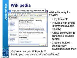Wikipedia Wikipedia entry for PPARC: Easy to create Provides high-profile information (Google-friendly) Allows community to enhance & develop content Created in 2004 – but not really developed since then Opportunities You’ve an entry in Wikipedia   But do you have a video clip in YouTubes? http://en.wikipedia.org/wiki/PPARC 