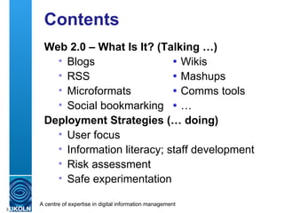 Contents Web 2.0 – What Is It? (Talking …) Blogs  Wikis RSS    Mashups Microformats    Comms tools Social bookmarking    … Deployment Strategies (… doing) User focus Information literacy; staff development Risk assessment Safe experimentation 