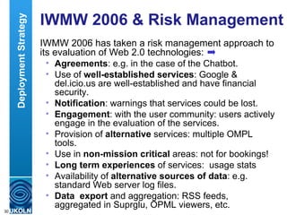 IWMW 2006 & Risk Management  IWMW 2006 has taken a risk management approach to its evaluation of Web 2.0 technologies: Agreements : e.g. in the case of the Chatbot. Use of  well-established services : Google & del.icio.us are well-established and have financial security.  Notification : warnings that services could be lost.  Engagement : with the user community: users actively engage in the evaluation of the services.  Provision of  alternative  services: multiple OMPL tools.  Use in  non-mission critical  areas: not for bookings!  Long term experiences  of services:  usage stats Availability of  alternative sources of data : e.g. standard Web server log files. Data  export  and aggregation: RSS feeds, aggregated in Suprglu, OPML viewers, etc. Deployment Strategy 