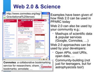 Web 2.0 & Science Examples have been given of how Web 2.0 can be used in PPARC today Web 2.0 can also be used by your community e.g.: Mashups of scientific data & popular services (Google, Connotea, …) Web 2.0 approaches can be used by your developers: Open APIs, cool URIs, open data, … Community-building (not just for teenagers, but for astrophysicists too!) http://moon.google.com/ http://www.connotea.org/tag/ Gravitational%20lenses Connotea : a collaborative bookmarking service for researchers; share bookmarks; annotate; … 