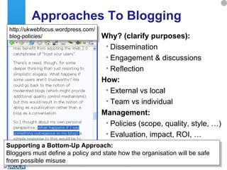 Approaches To Blogging  Why? (clarify purposes): Dissemination Engagement & discussions Reflection How: External vs local Team vs individual Management: Policies (scope, quality, style, …) Evaluation, impact, ROI, … Supporting a Bottom-Up Approach: Bloggers must define a policy and state how the organisation will be safe from possible misuse http://ukwebfocus.wordpress.com/ blog-policies/ 