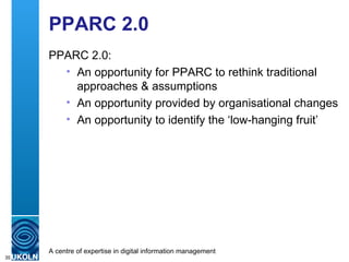 PPARC 2.0 PPARC 2.0: An opportunity for PPARC to rethink traditional approaches & assumptions An opportunity provided by organisational changes An opportunity to identify the ‘low-hanging fruit’ 