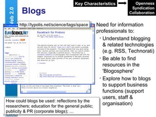 Blogs Need for information professionals to: Understand blogging & related technologies (e.g. RSS, Technorati) Be able to find resources in the 'Blogosphere' Explore how to blogs to support business functions (support users, staff & organisation) Web 2.0 Openness Syndication Collaboration Key Characteristics http://www.engineeringbritain.com/space/ archives/66-Shooting-for-the-Moon.html http://typolis.net/science/tags/space How could blogs be used: reflections by the researchers; education for the general public; publicity & PR (corporate blogs); … 