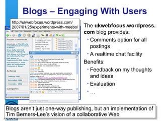 Blogs – Engaging With Users The  ukwebfocus.wordpress. com  blog provides: Comments option for all postings A realtime chat facility Benefits: Feedback on my thoughts and ideas Evaluation  … http://ukwebfocus.wordpress.com/ 2007/01/25/experiments-with-meebo/ Blogs aren’t just one-way publishing, but an implementation of Tim Berners-Lee’s vision of a collaborative Web 