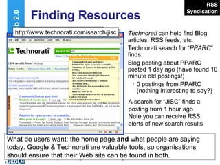 Finding Resources Technorati  can help find Blog articles, RSS feeds, etc. Technorati search for “ PPARC " finds: Blog posting about PPARC posted 1 day ago (have found 10 minute old postings!) 0 postings from PPARC (nothing interesting to say?) Web 2.0 RSS Syndication http://www.technorati.com/ … What do users want: the home page  and  what people are saying today. Google & Technorati are valuable tools, so organisations should ensure that their Web site can be found in both. A search for “JISC” finds a posting from 1 hour ago Note you can receive RSS alerts of new search results http://www.technorati.com/search/jisc 