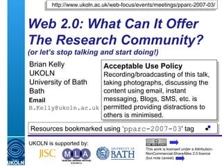 Web 2.0: What Can It Offer The Research Community? (or let’s stop talking and start doing!) Brian Kelly UKOLN University of Bath Bath Email [email_address] UKOLN is supported by: http://www.ukoln.ac.uk/web-focus/events/meetings/pparc-2007-03/ Acceptable Use Policy Recording/broadcasting of this talk, taking photographs, discussing the content using email, instant messaging, Blogs, SMS, etc. is permitted providing distractions to others is minimised. This work is licensed under a Attribution-NonCommercial-ShareAlike 2.0 licence (but note caveat) Resources bookmarked using ‘ pparc-2007-03 ' tag  