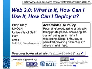 Web 2.0: What Is It, How Can I Use It, How Can I Deploy It? Brian Kelly UKOLN University of Bath Bath Email [email_address] UKOLN is supported by: http://www.ukoln.ac.uk/web-focus/events/seminars/aslib-2006-11/ Acceptable Use Policy Recording/broadcasting of this talk, taking photographs, discussing the content using email, instant messaging, Blogs, SMS, etc. is permitted providing distractions to others is minimised. This work is licensed under a Attribution-NonCommercial-ShareAlike 2.0 licence (but note caveat) Resources bookmarked using ' aslib-2006-11 ' tag  