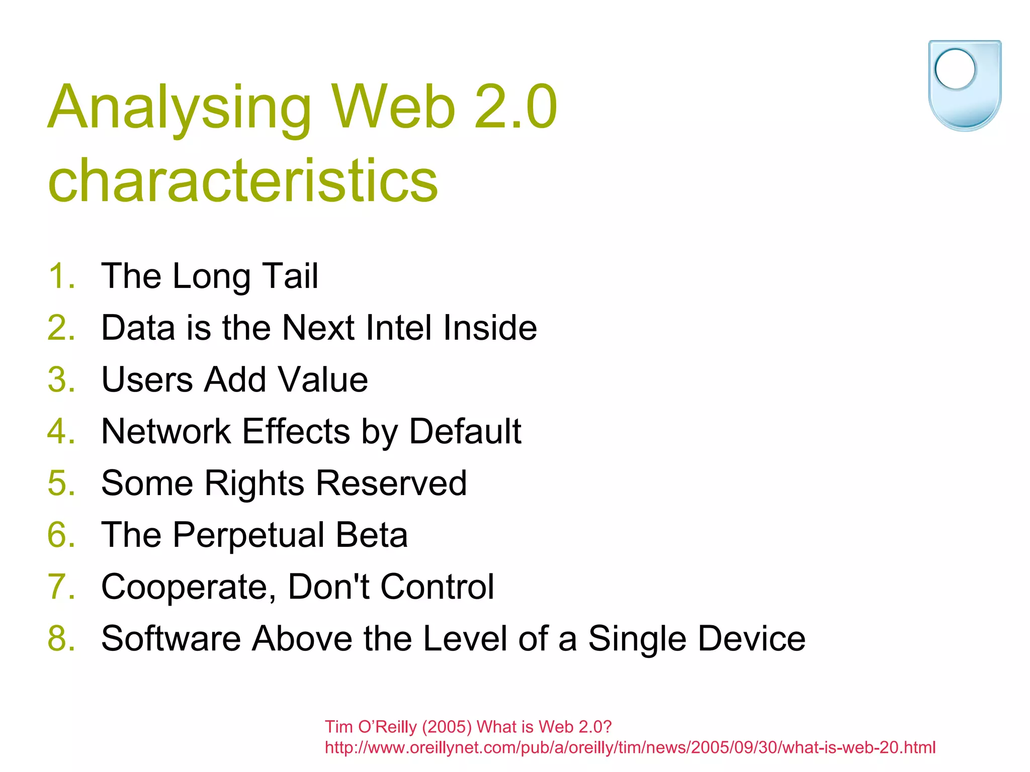 Analysing Web 2.0 characteristics The Long Tail Data is the Next Intel Inside Users Add Value Network Effects by Default Some Rights Reserved The Perpetual Beta Cooperate, Don't Control Software Above the Level of a Single Device Tim O’Reilly (2005) What is Web 2.0? http://www.oreillynet.com/pub/a/oreilly/tim/news/2005/09/30/what-is-web-20.html 