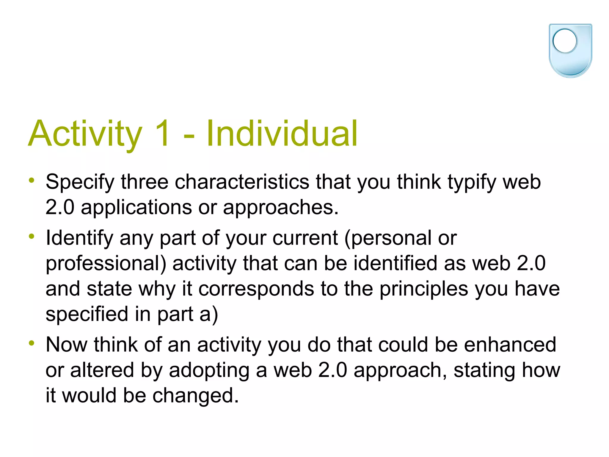 Activity 1 - Individual Specify three characteristics that you think typify web 2.0 applications or approaches.  Identify any part of your current (personal or professional) activity that can be identified as web 2.0 and state why it corresponds to the principles you have specified in part a) Now think of an activity you do that could be enhanced or altered by adopting a web 2.0 approach, stating how it would be changed. 