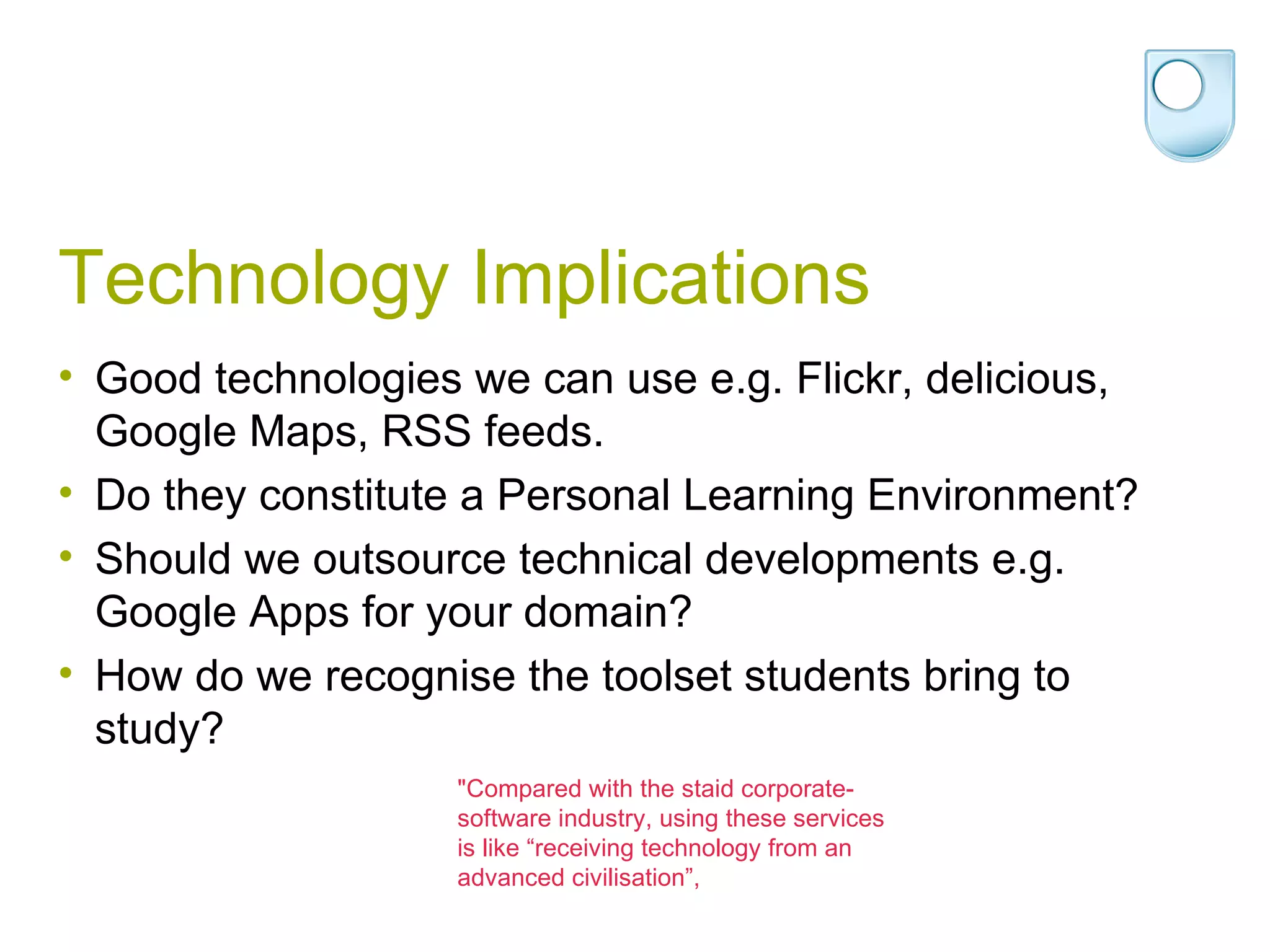 Technology Implications Good technologies we can use e.g. Flickr, delicious, Google Maps, RSS feeds. Do they constitute a Personal Learning Environment? Should we outsource technical developments e.g. Google Apps for your domain? How do we recognise the toolset students bring to study? &quot;Compared with the staid corporate-software industry, using these services is like “receiving technology from an advanced civilisation”, 