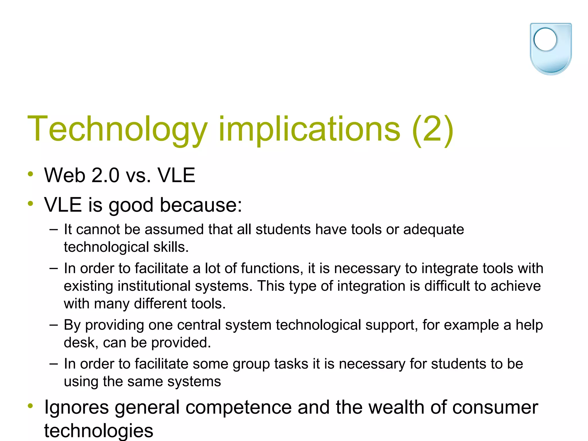 Technology implications (2) Web 2.0 vs. VLE VLE is good because: It cannot be assumed that all students have tools or adequate technological skills. In order to facilitate a lot of functions, it is necessary to integrate tools with existing institutional systems. This type of integration is difficult to achieve with many different tools. By providing one central system technological support, for example a help desk, can be provided. In order to facilitate some group tasks it is necessary for students to be using the same systems Ignores general competence and the wealth of consumer technologies 