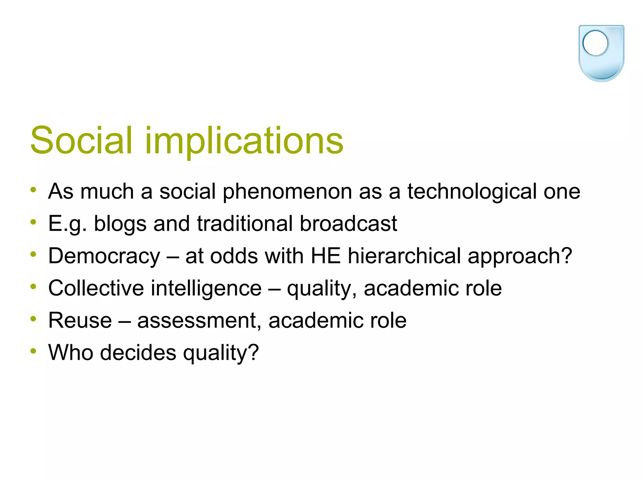 Social implications As much a social phenomenon as a technological one E.g. blogs and traditional broadcast Democracy – at odds with HE hierarchical approach? Collective intelligence – quality, academic role Reuse – assessment, academic role Who decides quality? 