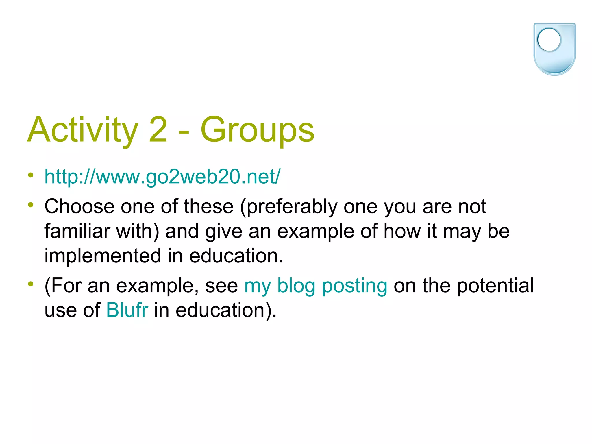 Activity 2 - Groups http://www.go2web20.net/ Choose one of these (preferably one you are not familiar with) and give an example of how it may be implemented in education.  (For an example, see  my  blog  posting  on the potential use of  Blufr  in education).  