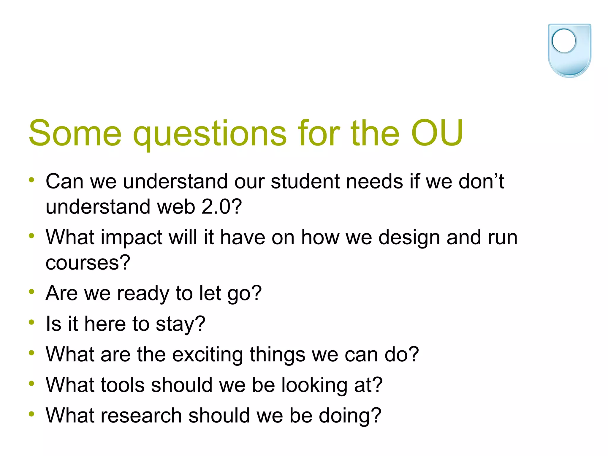 Some questions for the OU Can we understand our student needs if we don’t understand web 2.0? What impact will it have on how we design and run courses? Are we ready to let go? Is it here to stay? What are the exciting things we can do? What tools should we be looking at? What research should we be doing? 
