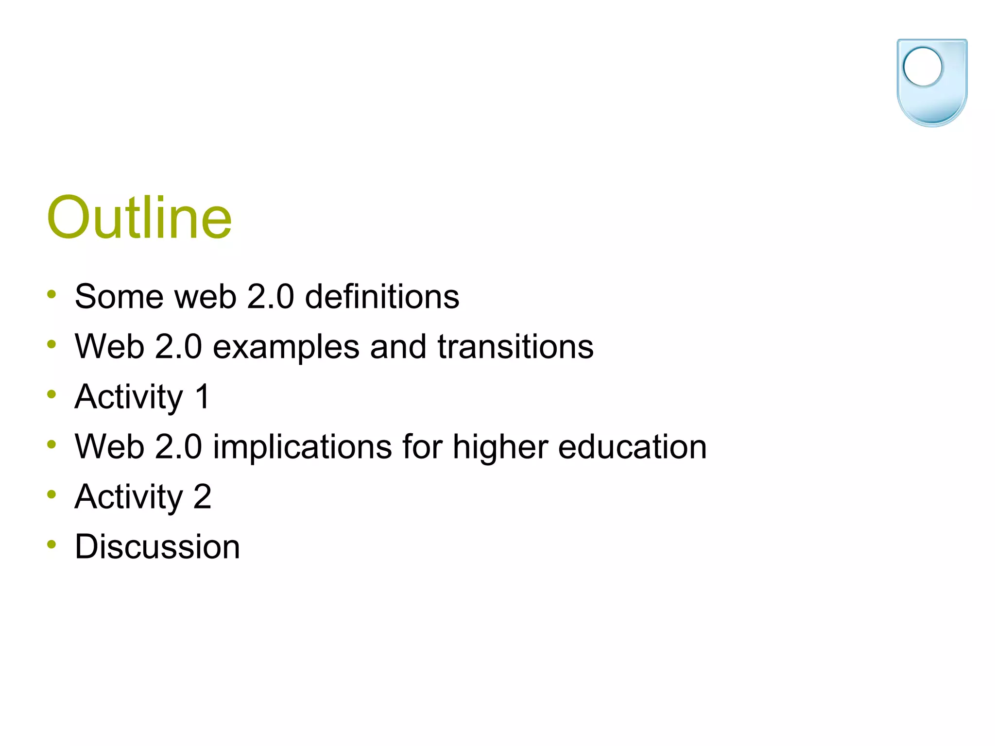 Outline Some web 2.0 definitions Web 2.0 examples and transitions Activity 1 Web 2.0 implications for higher education Activity 2 Discussion 