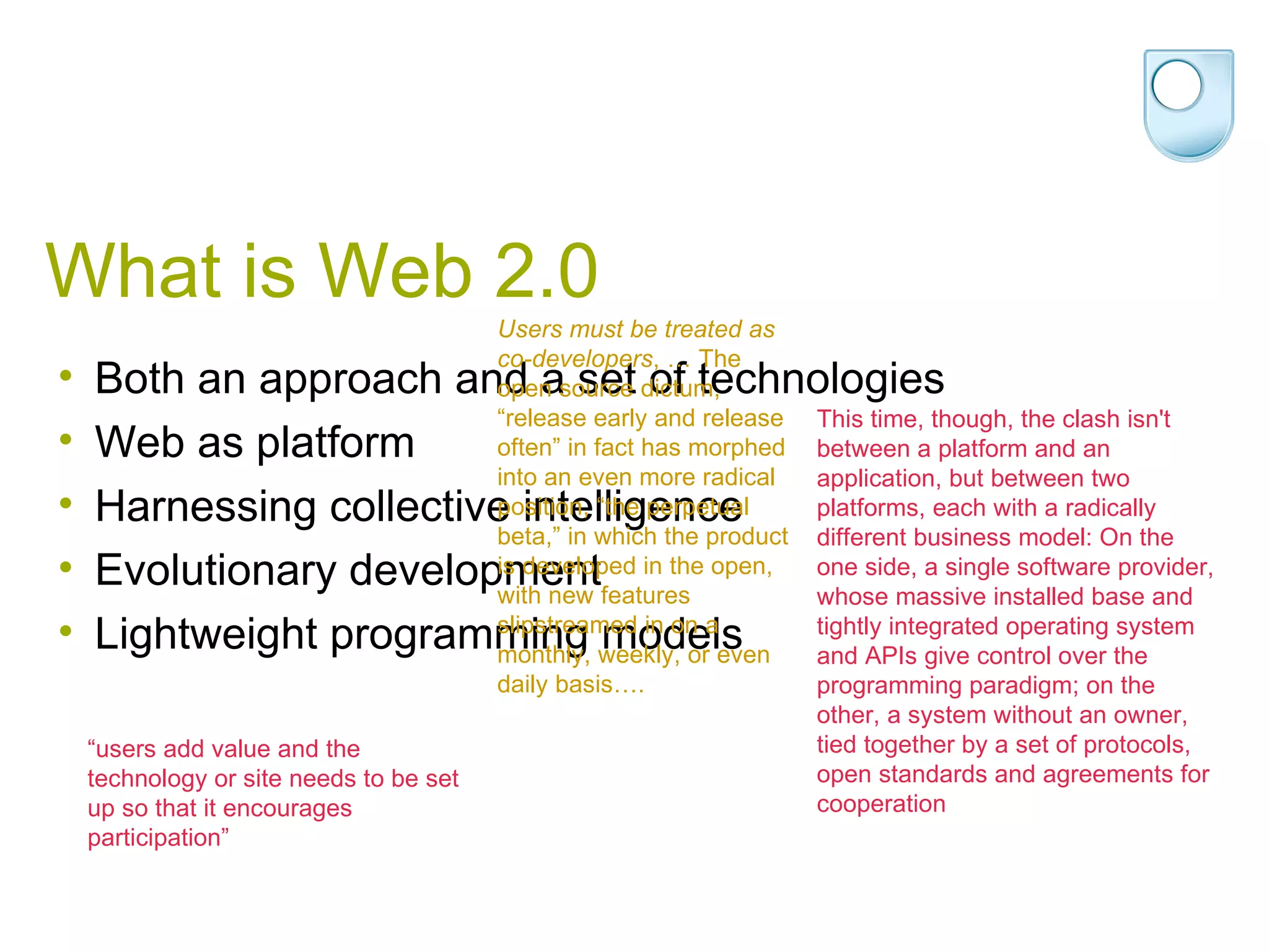 What is Web 2.0 Both an approach and a set of technologies Web as platform  Harnessing collective intelligence  Evolutionary development Lightweight programming models  This time, though, the clash isn't between a platform and an application, but between two platforms, each with a radically different business model: On the one side, a single software provider, whose massive installed base and tightly integrated operating system and APIs give control over the programming paradigm; on the other, a system without an owner, tied together by a set of protocols, open standards and agreements for cooperation  “ users add value and the technology or site needs to be set up so that it encourages participation” Users must be treated as co-developers , … The open source dictum, “release early and release often” in fact has morphed into an even more radical position, “the perpetual beta,” in which the product is developed in the open, with new features slipstreamed in on a monthly, weekly, or even daily basis….  