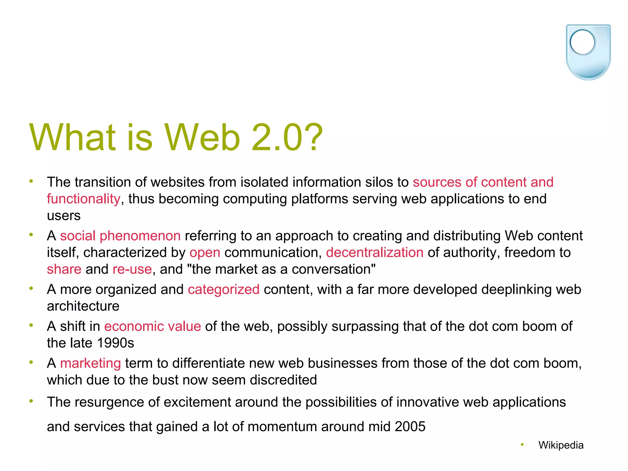 What is Web 2.0? The transition of websites from isolated information silos to  sources of content and functionality , thus becoming computing platforms serving web applications to end users  A  social phenomenon  referring to an approach to creating and distributing Web content itself, characterized by  open  communication,  decentralization  of authority, freedom to  share  and  re-use , and &quot;the market as a conversation&quot;  A more organized and  categorized  content, with a far more developed deeplinking web architecture  A shift in  economic value  of the web, possibly surpassing that of the dot com boom of the late 1990s  A  marketing  term to differentiate new web businesses from those of the dot com boom, which due to the bust now seem discredited  The resurgence of excitement around the possibilities of innovative web applications and services that gained a lot of momentum around mid 2005   Wikipedia 