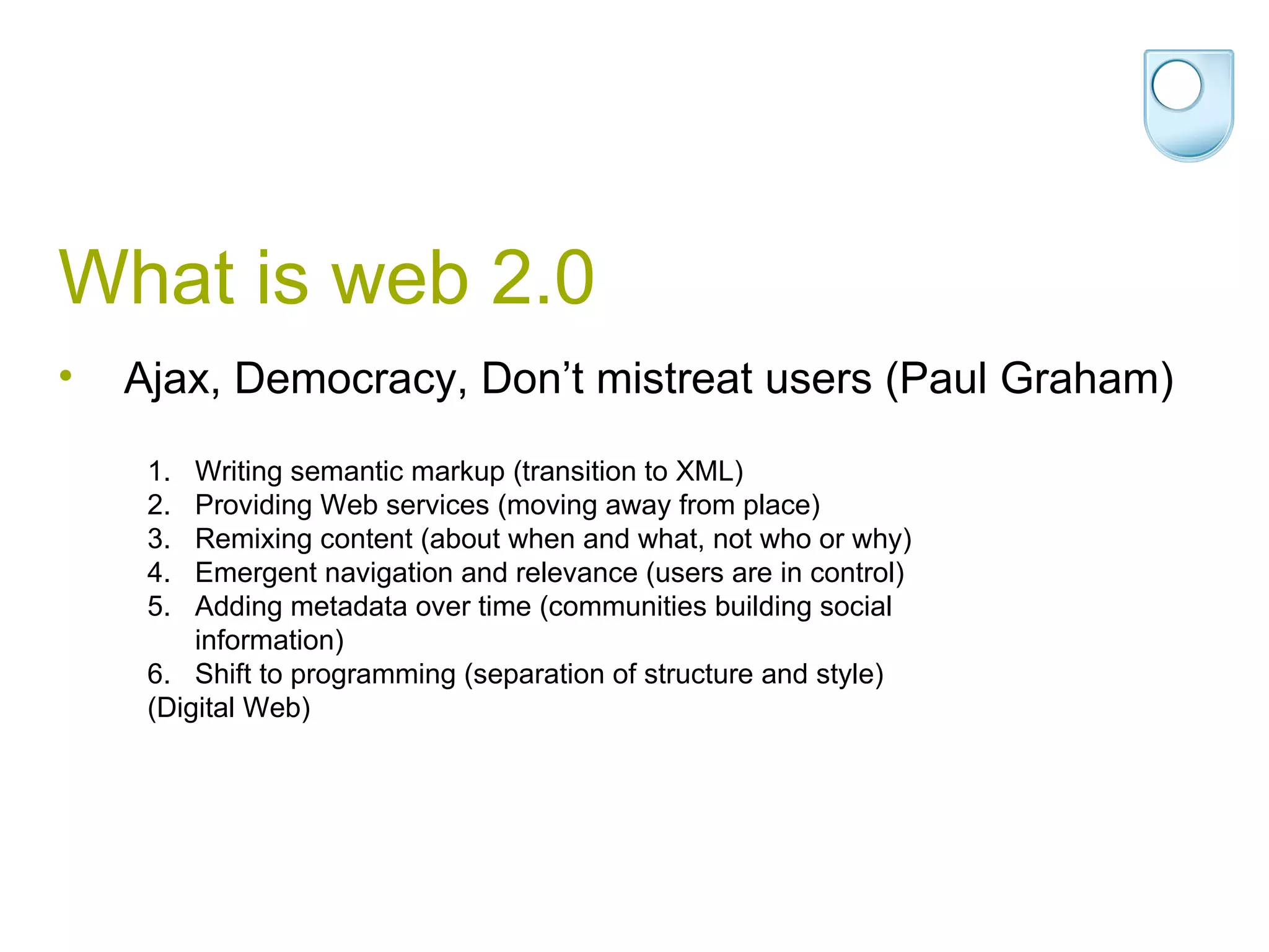What is web 2.0 Ajax, Democracy, Don’t mistreat users (Paul Graham) Writing semantic markup (transition to XML)  Providing Web services (moving away from place)  Remixing content (about when and what, not who or why)  Emergent navigation and relevance (users are in control)  Adding metadata over time (communities building social information)  Shift to programming (separation of structure and style)  (Digital Web) 