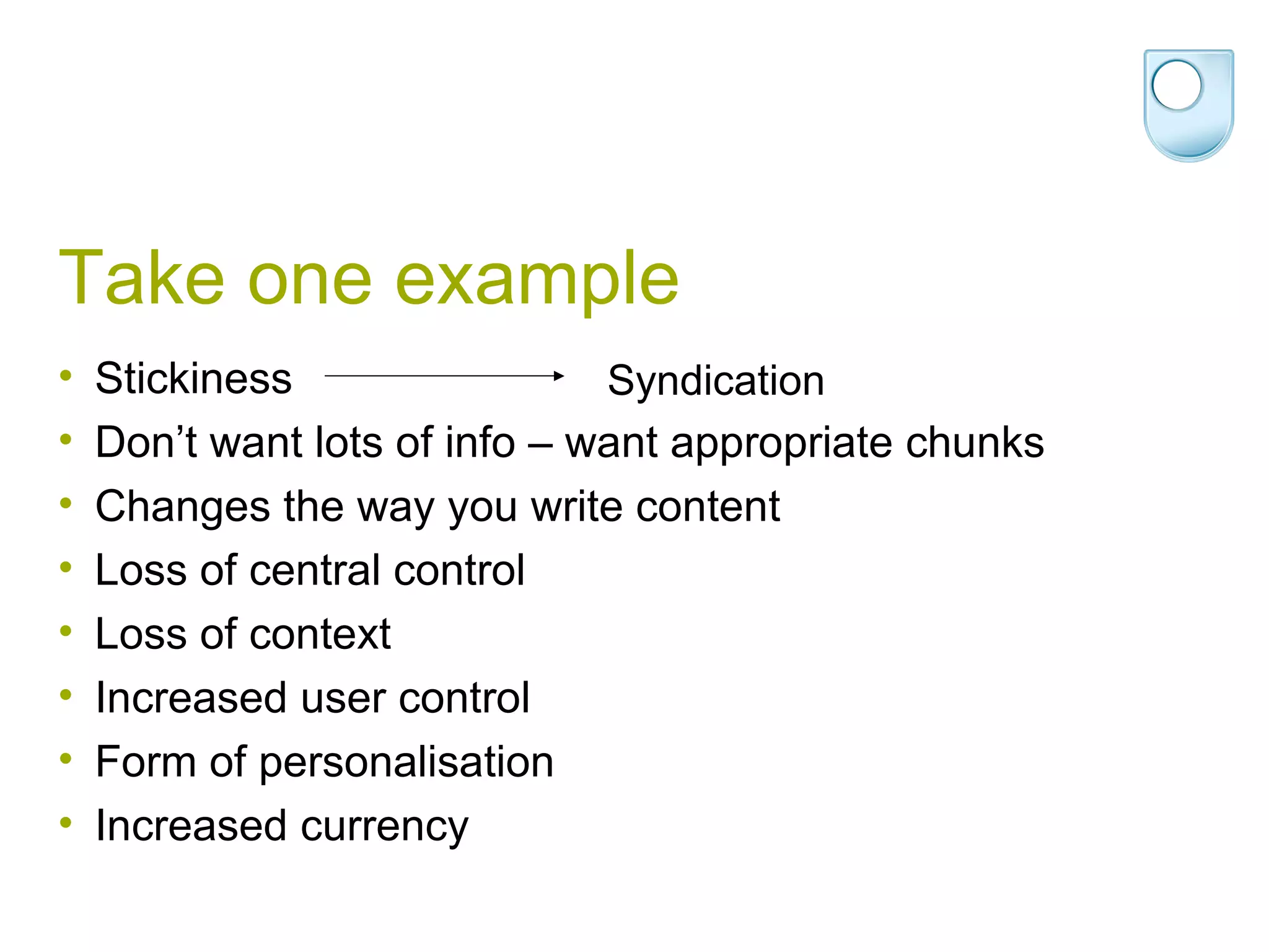 Take one example Stickiness Don’t want lots of info – want appropriate chunks Changes the way you write content Loss of central control Loss of context Increased user control Form of personalisation Increased currency Syndication 