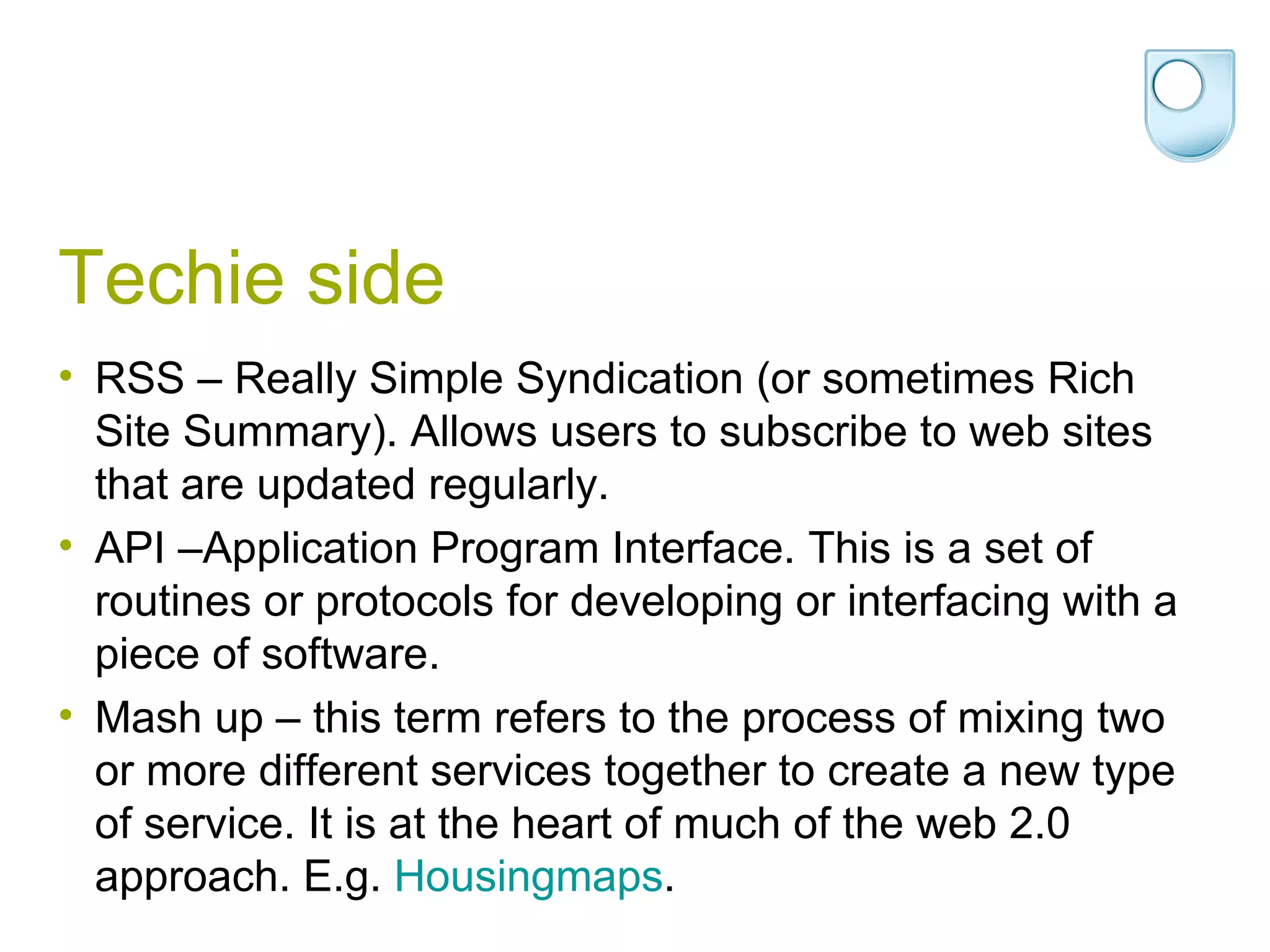 Techie side RSS – Really Simple Syndication (or sometimes Rich Site Summary). Allows users to subscribe to web sites that are updated regularly.  API –Application Program Interface. This is a set of routines or protocols for developing or interfacing with a piece of software. Mash up – this term refers to the process of mixing two or more different services together to create a new type of service. It is at the heart of much of the web 2.0 approach. E.g.  Housingmaps .  