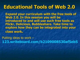 Educational Tools of Web 2.0 Expand your curriculum with the free tools of Web 2.0. In this session you will be introduced to and will use such free tools as Flickr, Delicious, Bubbleshare. Take time to explore how they can be integrated into your class work . Putting ideas to work –  123.writeboard.com/b2109008530af5eb5 