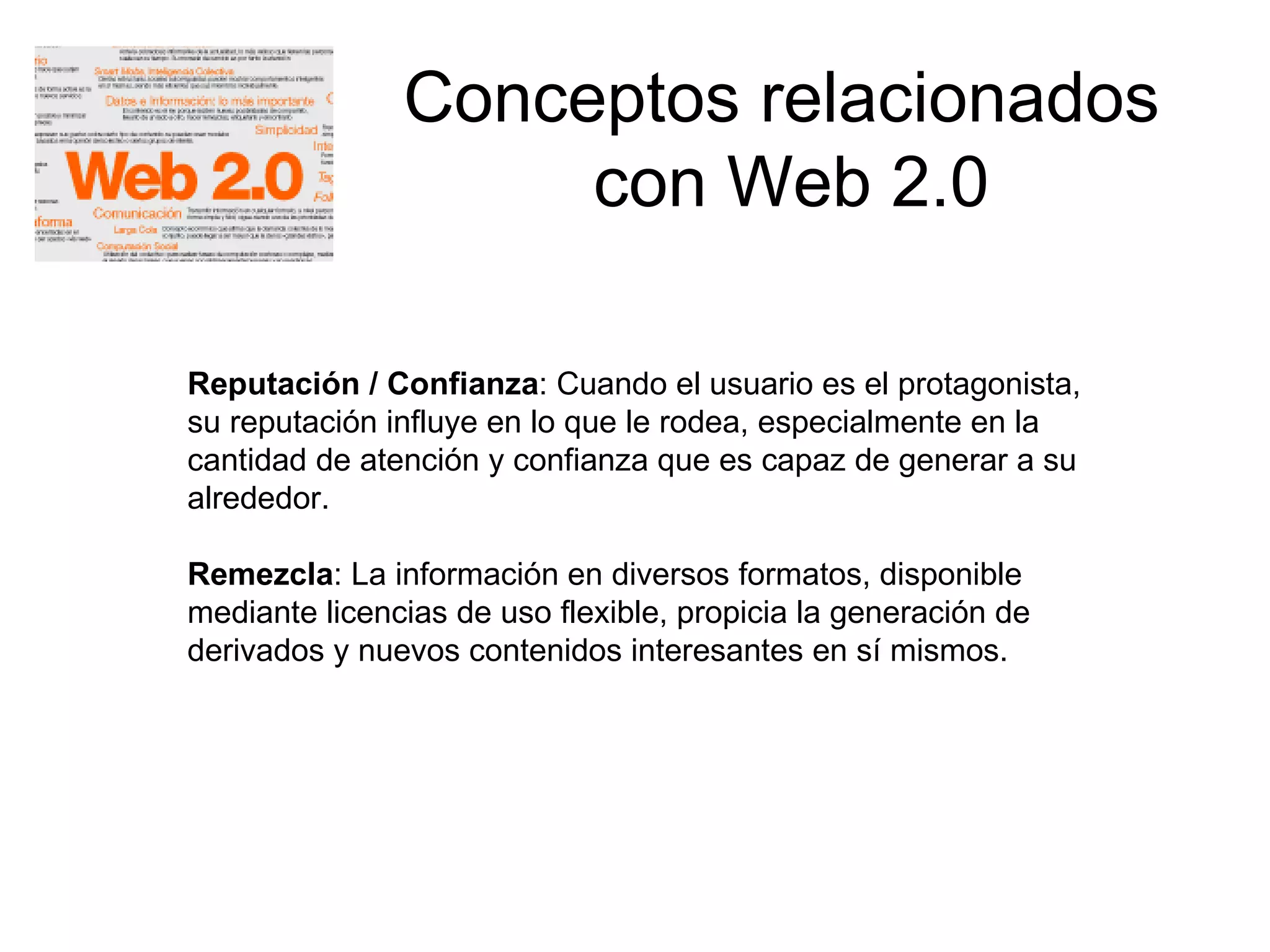 Conceptos relacionados  con Web 2.0 Reputación / Confianza : Cuando el usuario es el protagonista, su reputación influye en lo que le rodea, especialmente en la cantidad de atención y confianza que es capaz de generar a su alrededor.  Remezcla : La información en diversos formatos, disponible mediante licencias de uso flexible, propicia la generación de derivados y nuevos contenidos interesantes en sí mismos.  