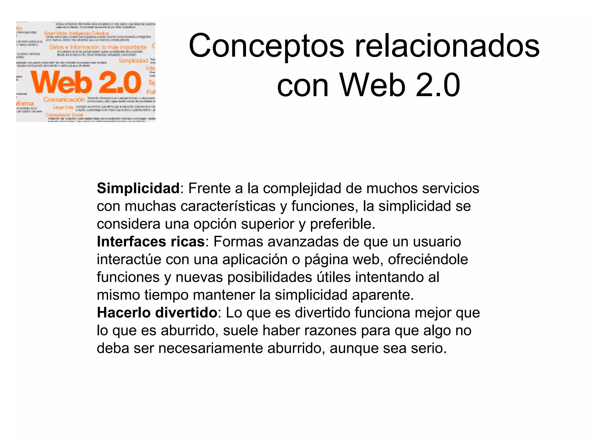 Conceptos relacionados  con Web 2.0 Simplicidad : Frente a la complejidad de muchos servicios con muchas características y funciones, la simplicidad se considera una opción superior y preferible.  Interfaces ricas : Formas avanzadas de que un usuario interactúe con una aplicación o página web, ofreciéndole funciones y nuevas posibilidades útiles intentando al mismo tiempo mantener la simplicidad aparente.  Hacerlo divertido : Lo que es divertido funciona mejor que lo que es aburrido, suele haber razones para que algo no deba ser necesariamente aburrido, aunque sea serio.  