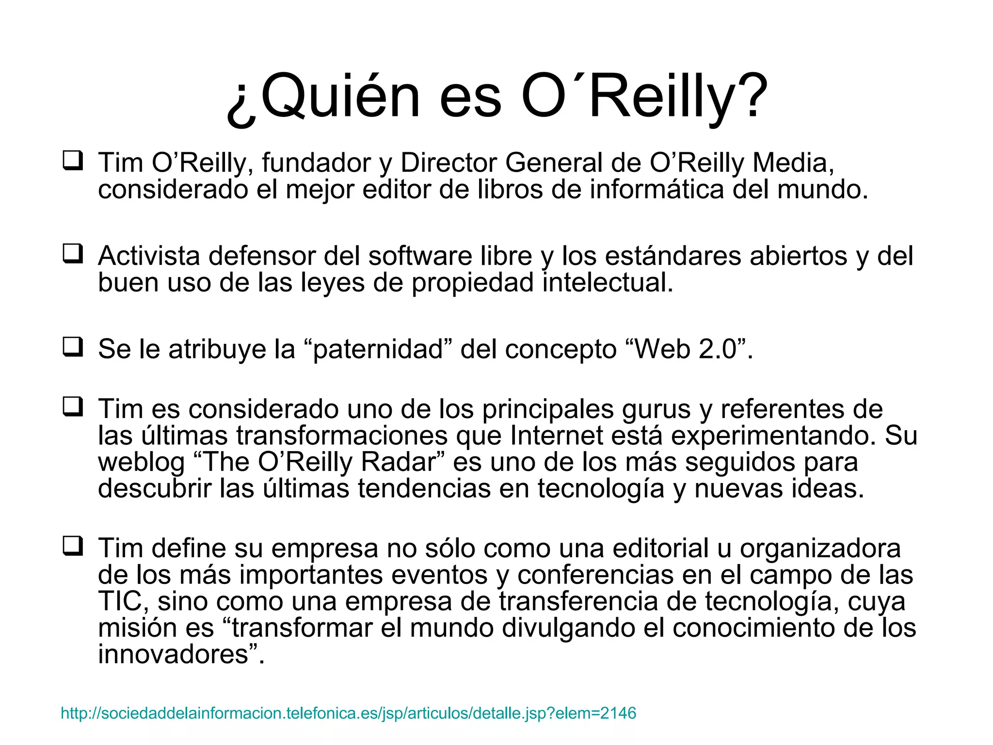 ¿Quién es O´Reilly? Tim O’Reilly, fundador y Director General de O’Reilly Media, considerado el mejor editor de libros de informática del mundo.  Activista defensor del software libre y los estándares abiertos y del buen uso de las leyes de propiedad intelectual.  Se le atribuye la “paternidad” del concepto “Web 2.0”.  Tim es considerado uno de los principales gurus y referentes de las últimas transformaciones que Internet está experimentando. Su weblog “The O’Reilly Radar” es uno de los más seguidos para descubrir las últimas tendencias en tecnología y nuevas ideas.  Tim define su empresa no sólo como una editorial u organizadora de los más importantes eventos y conferencias en el campo de las TIC, sino como una empresa de transferencia de tecnología, cuya misión es “transformar el mundo divulgando el conocimiento de los innovadores”.  http ://sociedaddelainformacion.telefonica.es/jsp/articulos/detalle.jsp?elem=2146 