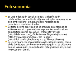  Es una indexación social, es decir, la clasificación
colaborativa por medio de etiquetas simples en un espacio
de nombres llano, sin jerarquías ni relaciones de
parentesco predeterminadas.
 Se trata de una práctica que se produce en entornos de
software social cuyos mejores exponentes son los sitios
compartidos como del.icio.us (enlaces favoritos)
(http://delicious.com), Flickr (fotos), Tagzania (lugares)
(http://www.tagzania.com), flof (lugares)
(http://flof.com.ar/bin/home/ ), o 43 Things (deseos).
 Si se compara con otros sistemas de categorización, como
el de Gmail, que también se vale de etiquetas, se distingue
en que los usuarios comparten las categorizaciones, lo que
no sucede en Gmail.
 