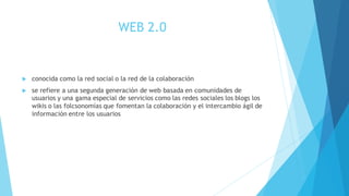 WEB 2.0
 conocida como la red social o la red de la colaboración
 se refiere a una segunda generación de web basada en comunidades de
usuarios y una gama especial de servicios como las redes sociales los blogs los
wikis o las folcsonomías que fomentan la colaboración y el intercambio ágil de
información entre los usuarios
 
