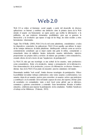 La Web2.0
29/09/2020
Web2.0
Web 2.0 se refiere al fenómeno social surgido a partir del desarrollo de diversas
aplicaciones en Internet y establece una distinción entre la primera época de la Web
(donde el usuario era básicamente un sujeto pasivo que recibía la información o la
publicaba, sin que existieran demasiadas posibilidades para que se generara la
interacción) y la revolución que supuso el auge de los blogs, las redes sociales y otras
herramientas relacionadas.
Según Tim O’Reilly (2005), Web 2.0 es la red como plataforma, extendiéndose a todos
los dispositivos conectados: las aplicaciones Web 2.0 son aquellas que utilizan lo mejor
de las ventajas intrínsecas de dicha plataforma: distribuyendo software como un servicio
constantemente actualizado que es mejor cuanto más gente lo utiliza, consumiendo y
remezclando datos de múltiples fuentes incluyendo usuarios individuales, mientras
proporcionan sus propios datos y servicios de manera que permiten a otros remezclarlos,
creando efectos de red a través de una “arquitectura de participación".
La Web 2.0, más que una tecnología es una actitud de los usuarios, tanto productores
como consumidores, frente a la circulación, manejo y jerarquización de la información.
Esta democratización de la producción y acceso a la información en diversos formatos e
idiomas hace de la Web 2.0 un punto de encuentro para los ciudadanos del mundo.
Denominada también "web social", brinda diversas tecnologías de participación. Ofrece
la posibilidad de realizar trabajos colaborativos entre varios usuarios o colaboradores. Los
usuarios dejan de ser usuarios pasivos para convertirse en usuarios activos que participan
y contribuyen en el contenido de la red siendo capaces de crear, dar soporte y formar parte
de sociedades y/o comunidades tanto a nivel local como global; que se informan,
comunican y generan conocimiento y contenido. Estas herramientas llevadas al ámbito
educativo, colaboran para mejorar la participación de los estudiantes. También benefician
el trabajo en las bibliotecas. (Valencia, 2019)
 
