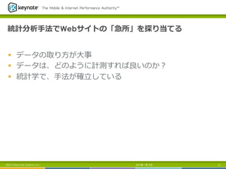 統計分析⼿手法でWebサイトの「急所」を探り当てる
§  データの取り⽅方が⼤大事
§  データは、どのように計測すれば良良いのか？
§  統計学で、⼿手法が確⽴立立している
2013年 7月 5日 12©2013 Keynote Systems, Inc..
 