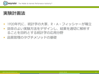 実験計画法
§  1920年年代に、統計学の⼤大家、R・A・フィッシャーが確⽴立立
§  効率率率のよい実験⽅方法をデザインし、結果を適切切に解析す
ることを⽬目的とする統計学の応⽤用分野
§  品質管理理のタグチメソッドの基礎
2013年 7月 5日 13©2013 Keynote Systems, Inc.
 