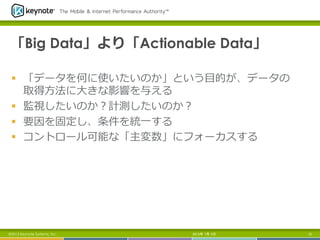 「Big Data」より「Actionable Data」
§  「データを何に使いたいのか」という⽬目的が、データの
取得⽅方法に⼤大きな影響を与える
§  監視したいのか？計測したいのか？
§  要因を固定し、条件を統⼀一する
§  コントロール可能な「主変数」にフォーカスする
2013年 7月 5日 15©2013 Keynote Systems, Inc.
 