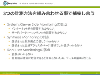 3つの計測⽅方法を組み合わせる事で補完し合う
§  Systems/Server Side Monitoringの弱点
§  インターネット網の影響がわからない
§  サードパーティーコンテンツの影響がわからない
§  Synthesis Monitoringの弱点
§  選択された計測拠点の値しかわからない
§  選択された合成アクセスのページ遷移でしか値がわからない
§  Real User Monitoringの弱点
§  変数がわからない
§  計測値が確実に取得できるとは限らないため、データの偏りが生じる	
2013年 7月 5日 22©2013 Keynote Systems, Inc.
 