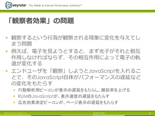 「観察者効果」の問題
§  観察するという⾏行行為が観察される現象に変化を与えてし
まう問題
§  例例えば、電⼦子を⾒見見ようとすると、まず光⼦子がそれと相互
作⽤用しなければならず、その相互作⽤用によって電⼦子の軌
道が変化する
§  エンドユーザを「観察」しようとJavaScriptを⼊入れるこ
とで、そのJavaScript⾃自体がパフォーマンスの遅延など
の変化をもたらす
§  行動解析用ビーコンが表示の遅延をもたらし、離脱率を上げる
§  RUMのJavaScriptが、表示速度の遅延をもたらす
§  広告効果測定ビーコンが、ページ表示の遅延をもたらす	
2013年 7月 5日 23©2013 Keynote Systems, Inc.
 