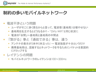 制約の多いモバイルネットワーク
§  電波⼲干渉という問題
§  ユーザがそこに多く居るからと言って、電波塔（基地局）は増やせない
§  基地局を乱立するとどうなるか? – “Dirty WiFi”と同じ状況に
§  電波の「谷間」～基地局と基地局の中間点
§  「繋がる」事と「通信できる」事は、違う
§  アンテナの表示が5本中5本立った! → 電波強度が十分というだけ
§  携帯基地局は、混雑するとネットワークを守るためにパケットを意図的
にドロップする
§  レイテンシの問題
§  モバイルネットワークのレイテンシは100～200ms	
2013年 7月 5日 25©2013 Keynote Systems, Inc..
 