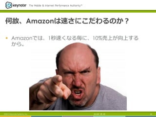 何故、Amazonは速さにこだわるのか？
§  Amazonでは、1秒速くなる毎に、10%売上が向上する
から。
2013年 7月 5日 43©2013 Keynote Systems, Inc.
 