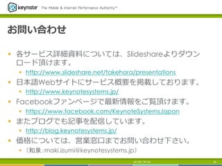 お問い合わせ
§  各サービス詳細資料料については、Slideshareよりダウン
ロード頂けます。
§  http://www.slideshare.net/takehora/presentations
§  ⽇日本語Webサイトにサービス概要を掲載しております。
§  http://www.keynotesystems.jp/
§  Facebookファンページで最新情報をご覧頂けます。
§  https://www.facebook.com/KeynoteSystemsJapan
§  またブログでも記事を配信しています。
§  http://blog.keynotesystems.jp/
§  価格については、営業窓⼝口までお問い合わせ下さい。
§  （和泉：maki.izumi@keynotesystems.jp）
2013年 7月 5日 56
 