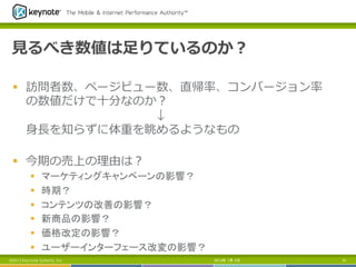 ⾒見見るべき数値は⾜足りているのか？
§  訪問者数、ページビュー数、直帰率率率、コンバージョン率率率
の数値だけで⼗十分なのか？
↓
⾝身⻑⾧長を知らずに体重を眺めるようなもの
§  今期の売上の理理由は？
§  マーケティングキャンペーンの影響？
§  時期？
§  コンテンツの改善の影響？
§  新商品の影響？
§  価格改定の影響？
§  ユーザーインターフェース改変の影響？	
2013年 7月 5日 61©2013 Keynote Systems, Inc.
 
