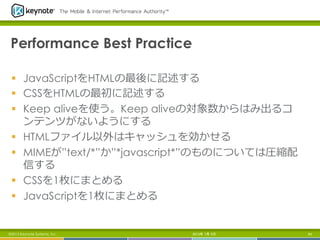Performance Best Practice
§  JavaScriptをHTMLの最後に記述する
§  CSSをHTMLの最初に記述する
§  Keep aliveを使う。Keep aliveの対象数からはみ出るコ
ンテンツがないようにする
§  HTMLファイル以外はキャッシュを効かせる
§  MIMEが”text/*”か”*javascript*”のものについては圧縮配
信する
§  CSSを1枚にまとめる
§  JavaScriptを1枚にまとめる
2013年 7月 5日 64©2013 Keynote Systems, Inc.
 