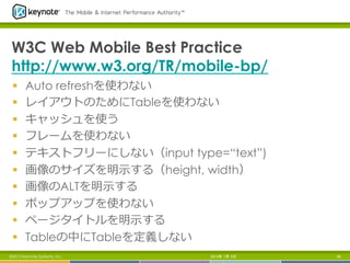 W3C Web Mobile Best Practice
http://www.w3.org/TR/mobile-bp/
§  Auto refreshを使わない
§  レイアウトのためにTableを使わない
§  キャッシュを使う
§  フレームを使わない
§  テキストフリーにしない（input type=“text”)
§  画像のサイズを明⽰示する（height, width）
§  画像のALTを明⽰示する
§  ポップアップを使わない
§  ページタイトルを明⽰示する
§  Tableの中にTableを定義しない
2013年 7月 5日 65©2013 Keynote Systems, Inc.
 