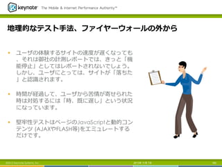 地理理的なテスト⼿手法、ファイヤーウォールの外から
§  ユーザの体験するサイトの速度度が遅くなっても
、それは御社の計測レポートでは、きっと「機
能停⽌止」としてはレポートされないでしょう。
しかし、ユーザにとっては、サイトが「落落ちた
」と認識識されます。
§  時間が経過して、ユーザから苦情が寄せられた
時は対処するには「時、既に遅し」という状況
になっています。
§  堅牢牢性テストはページのJavaScriptと動的コン
テンツ (AJAXやFLASH等)をエミュレートする
だけです。

©2012 Keynote Systems, Inc..

2013年 11月 7日

160

 