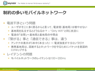 制約の多いモバイルネットワーク
§  電波⼲干渉という問題
§  ユーザがそこに多く居るからと言って、電波塔（基地局）は増やせない
§  基地局を乱立するとどうなるか？ – “Dirty WiFi”と同じ状況に
§  電波の「谷間」～基地局と基地局の中間点

§  「繋がる」事と「通信できる」事は、違う
§  アンテナの表示が5本中5本立った! → 電波強度が十分というだけ
§  携帯基地局は、混雑するとネットワークを守るためにパケットを意図的
にドロップする

§  レイテンシの問題
§  モバイルネットワークのレイテンシは100～200ms	

©2013 Keynote Systems, Inc..

2013年 11月 7日

85

 