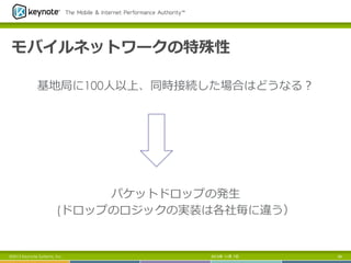 モバイルネットワークの特殊性
基地局に100⼈人以上、同時接続した場合はどうなる？

パケットドロップの発⽣生
(ドロップのロジックの実装は各社毎に違う）

©2013 Keynote Systems, Inc.

2013年 11月 7日

89

 